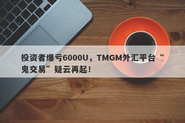 投资者爆亏6000U，TMGM外汇平台“鬼交易”疑云再起！