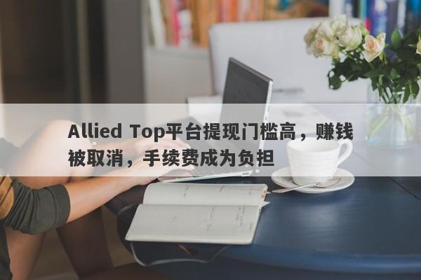 Allied Top平台提现门槛高，赚钱被取消，手续费成为负担