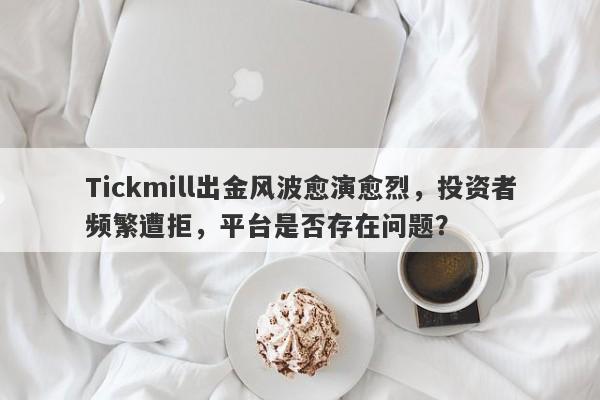 Tickmill出金风波愈演愈烈，投资者频繁遭拒，平台是否存在问题？