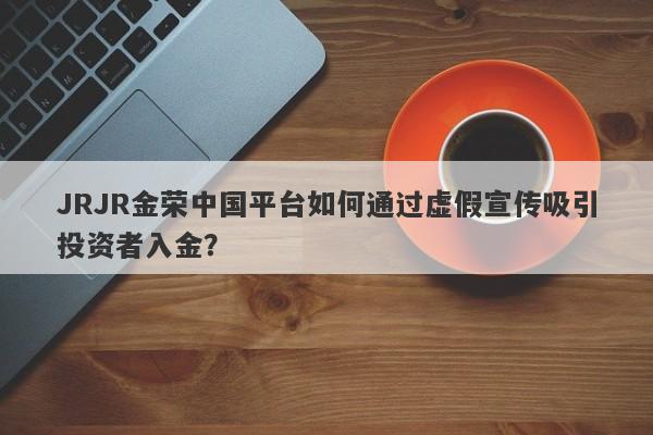 JRJR金荣中国平台如何通过虚假宣传吸引投资者入金？