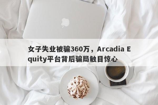 女子失业被骗360万，Arcadia Equity平台背后骗局触目惊心