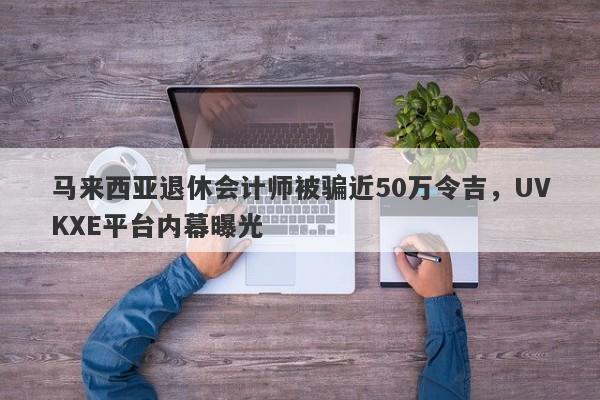 马来西亚退休会计师被骗近50万令吉，UVKXE平台内幕曝光