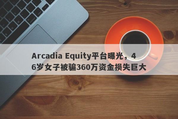 Arcadia Equity平台曝光，46岁女子被骗360万资金损失巨大