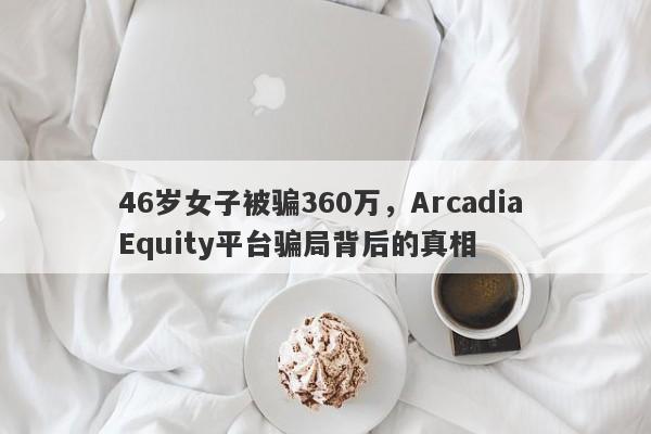 46岁女子被骗360万，Arcadia Equity平台骗局背后的真相