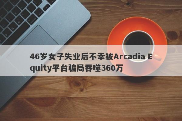 46岁女子失业后不幸被Arcadia Equity平台骗局吞噬360万