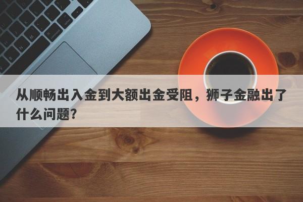 从顺畅出入金到大额出金受阻，狮子金融出了什么问题？