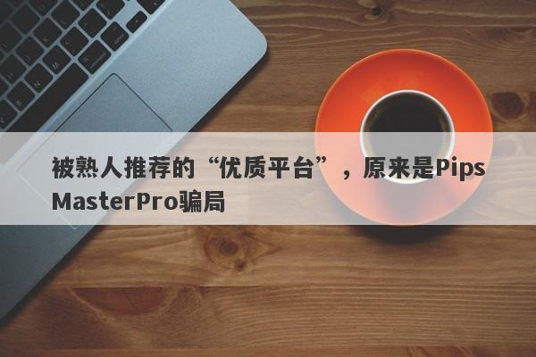 被熟人推荐的“优质平台”，原来是PipsMasterPro骗局