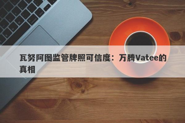 瓦努阿图监管牌照可信度：万腾Vatee的真相