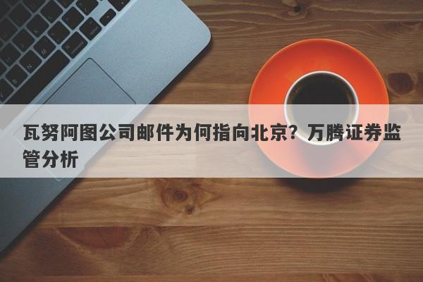 瓦努阿图公司邮件为何指向北京？万腾证券监管分析