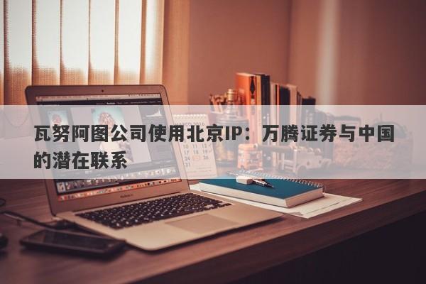 瓦努阿图公司使用北京IP：万腾证券与中国的潜在联系