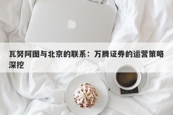 瓦努阿图与北京的联系：万腾证券的运营策略深挖