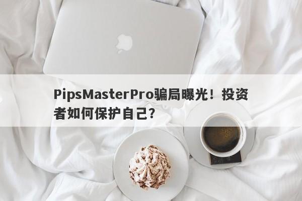 PipsMasterPro骗局曝光！投资者如何保护自己？